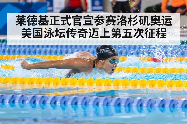 莱德基正式官宣参赛洛杉矶奥运 美国泳坛传奇迈上第五次征程
